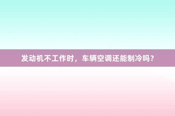 发动机不工作时，车辆空调还能制冷吗？